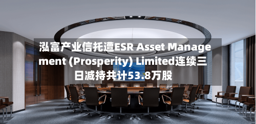 泓富产业信托遭ESR Asset Management (Prosperity) Limited连续三日减持共计53.8万股